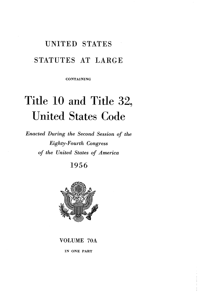 handle is hein.statute/sal070111 and id is 1 raw text is: 





UNITED STATES


   STATUTES AT LARGE


           CONTAINING



Title 10 and Title 32,

  United States Code

Enacted During the Second Session of the
       Eighty-Fourth Congress
    of the United States of America

             1956


VOLUME 70A
IN ONE PART


