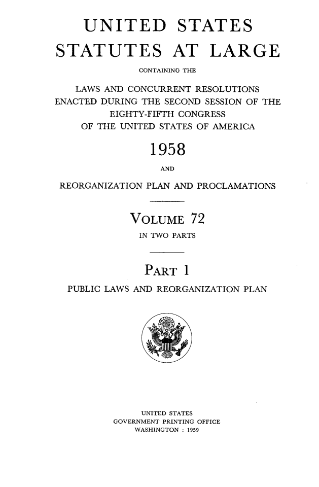 handle is hein.statute/sal072 and id is 1 raw text is: UNITED STATES
STATUTES AT LARGE
CONTAINING THE
LAWS AND CONCURRENT RESOLUTIONS
ENACTED DURING THE SECOND SESSION OF THE
EIGHTY-FIFTH CONGRESS
OF THE UNITED STATES OF AMERICA
1958
AND
REORGANIZATION PLAN AND PROCLAMATIONS
VOLUME 72
IN TWO PARTS
PART 1
PUBLIC LAWS AND REORGANIZATION PLAN

UNITED STATES
GOVERNMENT PRINTING OFFICE
WASHINGTON : 1959


