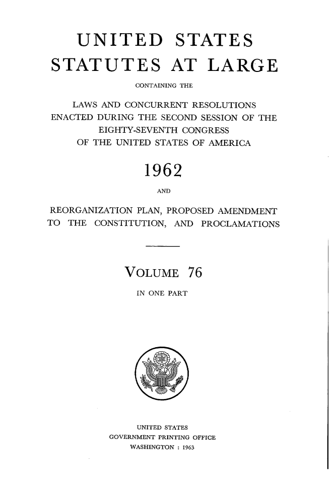 handle is hein.statute/sal076 and id is 1 raw text is: UNITED STATES
STATUTES AT LARGE
CONTAINING THE
LAWS AND CONCURRENT RESOLUTIONS
ENACTED DURING THE SECOND SESSION OF THE
EIGHTY-SEVENTH CONGRESS
OF THE UNITED STATES OF AMERICA
1962
AND
REORGANIZATION PLAN, PROPOSED AMENDMENT
TO THE CONSTITUTION, AND PROCLAMATIONS

VOLUME 76
IN ONE PART

UNITED STATES
GOVERNMENT PRINTING OFFICE
WASHINGTON : 1963


