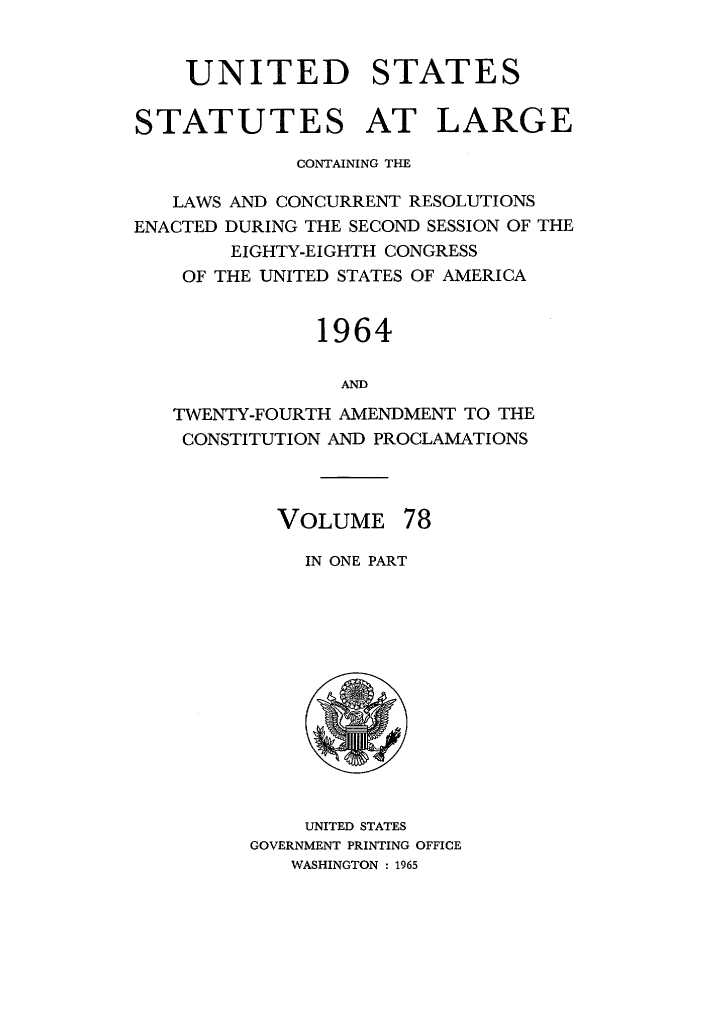 handle is hein.statute/sal078 and id is 1 raw text is: UNITED STATES
STATUTES AT LARGE
CONTAINING THE
LAWS AND CONCURRENT RESOLUTIONS
ENACTED DURING THE SECOND SESSION OF THE
EIGHTY-EIGHTH CONGRESS
OF THE UNITED STATES OF AMERICA
1964
AND
TWENTY-FOURTH AMENDMENT TO THE
CONSTITUTION AND PROCLAMATIONS

VOLUME 78
IN ONE PART

UNITED STATES
GOVERNMENT PRINTING OFFICE
WASHINGTON : 1965


