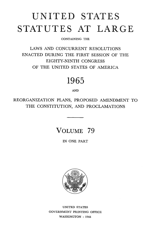 handle is hein.statute/sal079 and id is 1 raw text is: UNITED STATES
STATUTES AT LARGE
CONTAINING THE
LAWS AND CONCURRENT RESOLUTIONS
ENACTED DURING THE FIRST SESSION OF THE
EIGHTY-NINTH CONGRESS
OF THE UNITED STATES OF AMERICA

1965
AND

REORGANIZATION PLANS, PROPOSED AMENDMENT TO
THE CONSTITUTION, AND PROCLAMATIONS

VOLUME

79

IN ONE PART

UNITED STATES
GOVERNMENT PRINTING OFFICE
WASHINGTON : 1966


