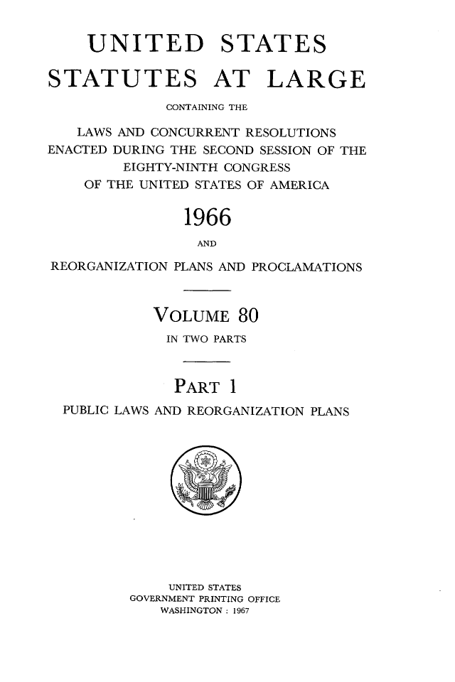 handle is hein.statute/sal080 and id is 1 raw text is: UNITED STATES
STATUTES AT LARGE
CONTAINING THE
LAWS AND CONCURRENT RESOLUTIONS
ENACTED DURING THE SECOND SESSION OF THE
EIGHTY-NINTH CONGRESS
OF THE UNITED STATES OF AMERICA
1966
AND
REORGANIZATION PLANS AND PROCLAMATIONS
VOLUME 80
IN TWO PARTS
PART 1
PUBLIC LAWS AND REORGANIZATION PLANS

UNITED STATES
GOVERNMENT PRINTING OFFICE
WASHINGTON: 1967


