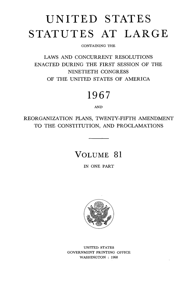 handle is hein.statute/sal081 and id is 1 raw text is: UNITED STATES
STATUTES AT LARGE
CONTAINING THE
LAWS AND CONCURRENT RESOLUTIONS
ENACTED DURING THE FIRST SESSION OF THE
NINETIETH CONGRESS
OF THE UNITED STATES OF AMERICA
1967
AND
REORGANIZATION PLANS, TWENTY-FIFTH AMENDMENT
TO THE CONSTITUTION, AND PROCLAMATIONS

VOLUME 81
IN ONE PART

UNITED STATES
GOVERNMENT PRINTING OFFICE
WASHINGTON : 1968


