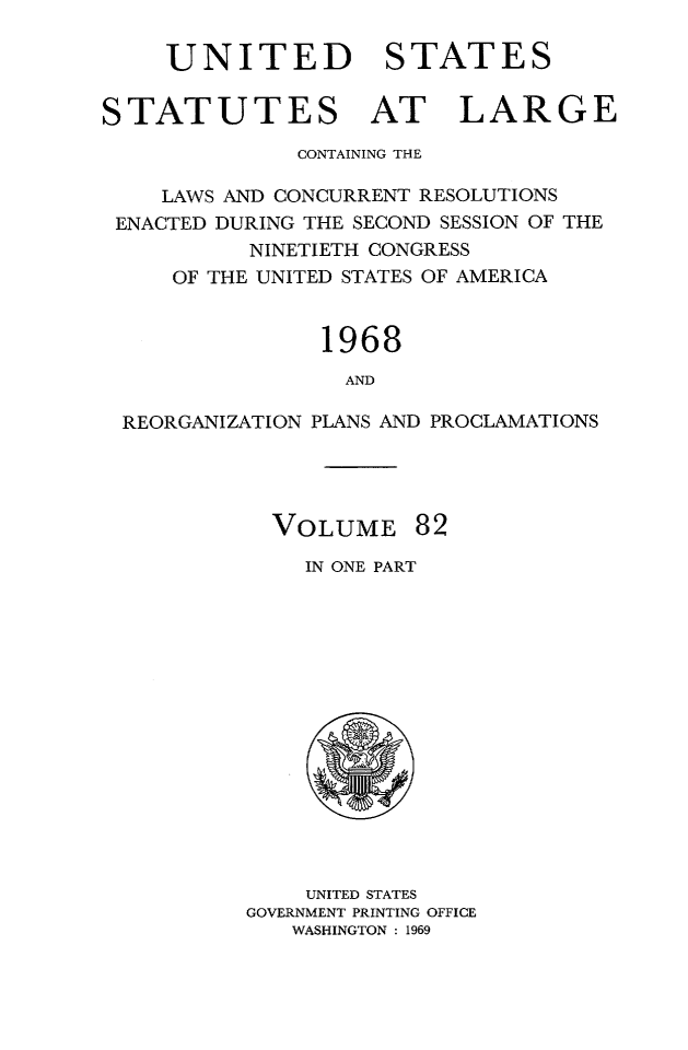 handle is hein.statute/sal082 and id is 1 raw text is: UNITED STATES
STATUTES AT LARGE
CONTAINING THE
LAWS AND CONCURRENT RESOLUTIONS
ENACTED DURING THE SECOND SESSION OF THE
NINETIETH CONGRESS
OF THE UNITED STATES OF AMERICA
1968
AND
REORGANIZATION PLANS AND PROCLAMATIONS

VOLUME 82
IN ONE PART

UNITED STATES
GOVERNMENT PRINTING OFFICE
WASHINGTON : 1969


