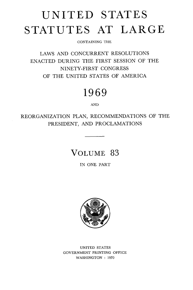 handle is hein.statute/sal083 and id is 1 raw text is: UNITED STATES
STATUTES AT LARGE
CONTAINING THE
LAWS AND CONCURRENT RESOLUTIONS
ENACTED DURING THE FIRST SESSION OF THE
NINETY-FIRST CONGRESS
OF THE UNITED STATES OF AMERICA
1969
AND
REORGANIZATION PLAN, RECOMMENDATIONS OF THE
PRESIDENT, AND PROCLAMATIONS

VOLUME 83
IN ONE PART

UNITED STATES
GOVERNMENT PRINTING OFFICE
WASHINGTON : 1970


