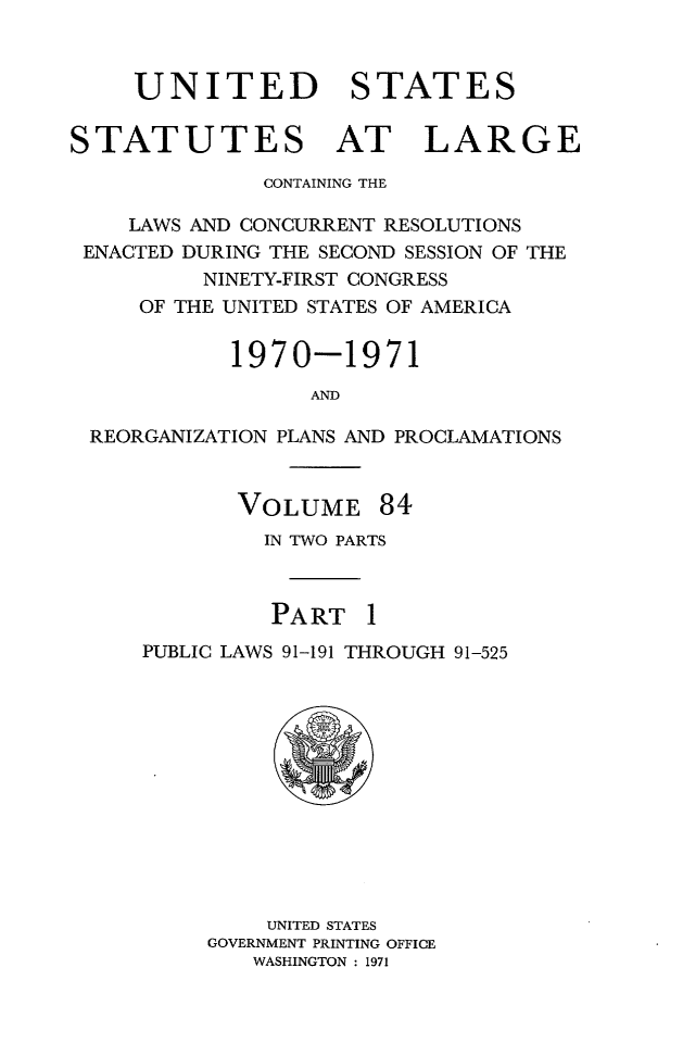 handle is hein.statute/sal084 and id is 1 raw text is: UNITED STATES
STATUTES AT LARGE
CONTAINING THE
LAWS AND CONCURRENT RESOLUTIONS
ENACTED DURING THE SECOND SESSION OF THE
NINETY-FIRST CONGRESS
OF THE UNITED STATES OF AMERICA
1970-1971
AND
REORGANIZATION PLANS AND PROCLAMATIONS

VOLUME 84
IN TWO PARTS
PART 1
PUBLIC LAWS 91-191 THROUGH 91-525

UNITED STATES
GOVERNMENT PRINTING OFFICE
WASHINGTON : 1971


