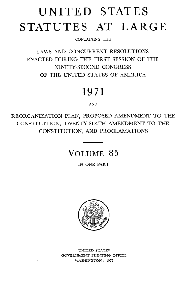 handle is hein.statute/sal085 and id is 1 raw text is: UNITED STATES
STATUTES AT LARGE
CONTAINING THE
LAWS AND CONCURRENT RESOLUTIONS
ENACTED DURING THE FIRST SESSION OF THE
NINETY-SECOND CONGRESS
OF THE UNITED STATES OF AMERICA
1971
AND
REORGANIZATION PLAN, PROPOSED AMENDMENT TO THE
CONSTITUTION, TWENTY-SIXTH AMENDMENT TO THE
CONSTITUTION, AND PROCLAMATIONS

VOLUME 85
IN ONE PART

UNITED STATES
GOVERNMENT PRINTING OFFICE
WASHINGTON: 1972


