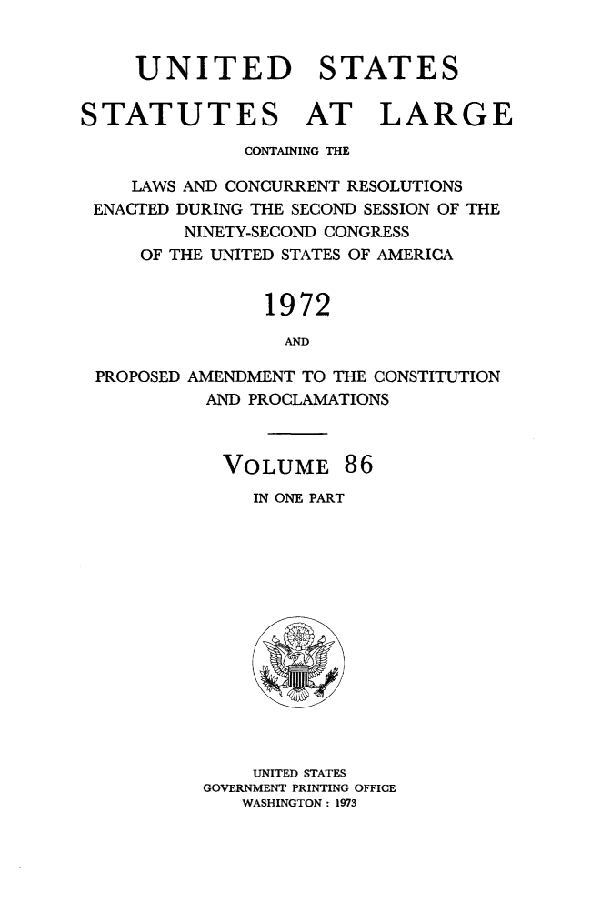 handle is hein.statute/sal086 and id is 1 raw text is: UNITED STATES
STATUTES AT LARGE
CONTAINING THE
LAWS AND CONCURRENT RESOLUTIONS
ENACTED DURING THE SECOND SESSION OF THE
NINETY-SECOND CONGRESS
OF THE UNITED STATES OF AMERICA
1972
AND
PROPOSED AMENDMENT TO THE CONSTITUTION
AND PROCLAMATIONS

VOLUME 86
IN ONE PART

UNITED STATES
GOVERNMENT PRINTING OFFICE
WASHINGTON : 1973


