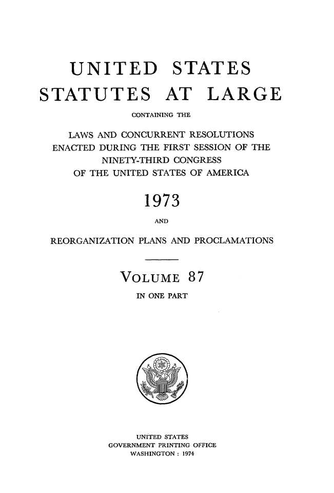 handle is hein.statute/sal087 and id is 1 raw text is: UNITED STATES
STATUTES AT LARGE
CONTAINING THE
LAWS AND CONCURRENT RESOLUTIONS
ENACTED DURING THE FIRST SESSION OF THE
NINETY-THIRD CONGRESS
OF THE UNITED STATES OF AMERICA
1973
AND
REORGANIZATION PLANS AND PROCLAMATIONS

VOLUME 87
IN ONE PART

UNITED STATES
GOVERNMENT PRINTING OFFICE
WASHINGTON: 1974


