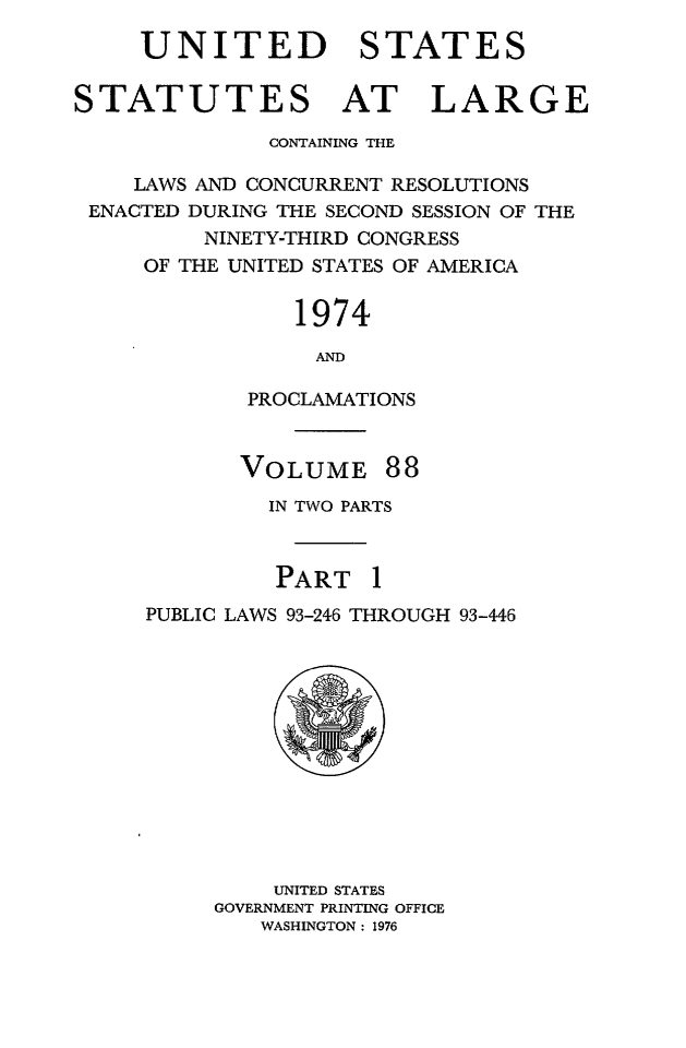 handle is hein.statute/sal088 and id is 1 raw text is: UNITED STATES
STATUTES AT LARGE
CONTAINING THE
LAWS AND CONCURRENT RESOLUTIONS
ENACTED DURING THE SECOND SESSION OF THE
NINETY-THIRD CONGRESS
OF THE UNITED STATES OF AMERICA
1974
AND
PROCLAMATIONS

VOLUME

88

IN TWO PARTS
PART 1
PUBLIC LAWS 93-246 THROUGH 93-446

UNITED STATES
GOVERNMENT PRINTING OFFICE
WASHINGTON: 1976


