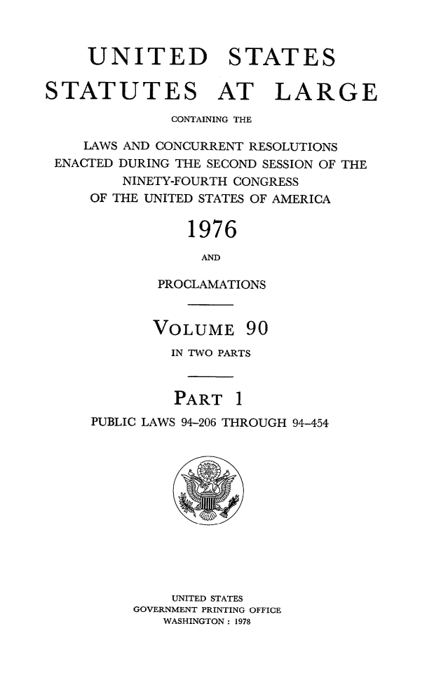 handle is hein.statute/sal090 and id is 1 raw text is: UNITED STATES
STATUTES AT LARGE
CONTAINING THE
LAWS AND CONCURRENT RESOLUTIONS
ENACTED DURING THE SECOND SESSION OF THE
NINETY-FOURTH CONGRESS
OF THE UNITED STATES OF AMERICA
1976
AND
PROCLAMATIONS

VOLUME

90

IN TWO PARTS
PART I
PUBLIC LAWS 94-206 THROUGH 94-454

UNITED STATES
GOVERNMENT PRINTING OFFICE
WASHINGTON: 1978


