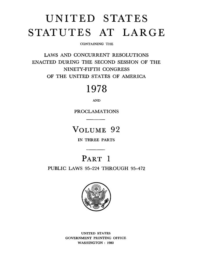 handle is hein.statute/sal092 and id is 1 raw text is: UNITED STATES
STATUTES AT LARGE
CONTAINING THE
LAWS AND CONCURRENT RESOLUTIONS
ENACTED DURING THE SECOND SESSION OF THE
NINETY-FIFTH CONGRESS
OF THE UNITED STATES OF AMERICA
1978
AND
PROCLAMATIONS

VOLUME

92

IN THREE PARTS
PART 1
PUBLIC LAWS 95-224 THROUGH 95-472

UNITED STATES
GOVERNMENT PRINTING OFFICE
WASHINGTON : 1980



