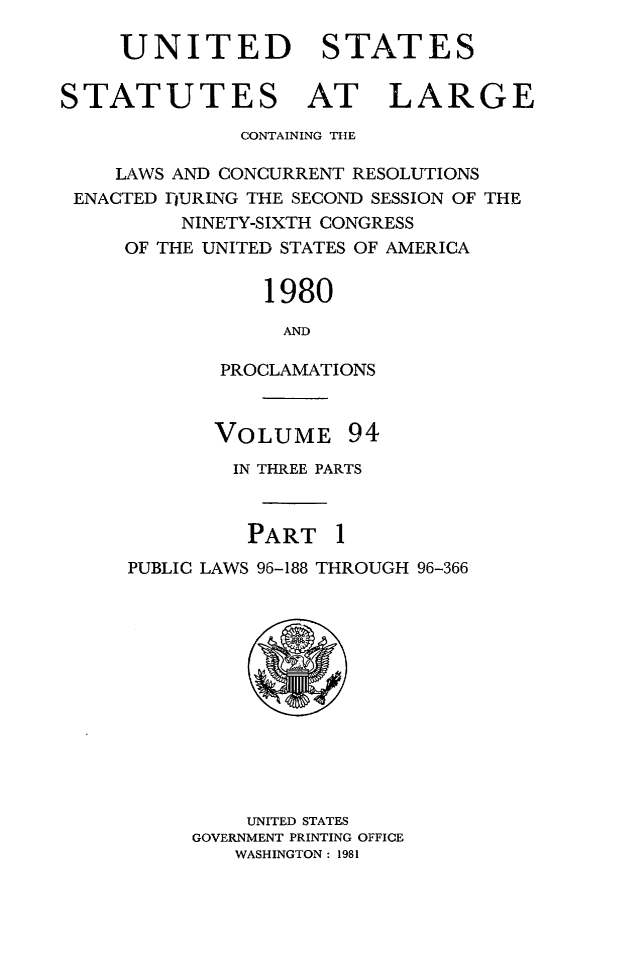 handle is hein.statute/sal094 and id is 1 raw text is: UNITED STATES
STATUTES AT LARGE
CONTAINING THE
LAWS AND CONCURRENT RESOLUTIONS
ENACTED IJURING THE SECOND SESSION OF THE
NINETY-SIXTH CONGRESS
OF THE UNITED STATES OF AMERICA
1980
AND
PROCLAMATIONS

VOLUME

94

IN THREE PARTS
PART 1
PUBLIC LAWS 96-188 THROUGH 96-366

UNITED STATES
GOVERNMENT PRINTING OFFICE
WASHINGTON: 1981


