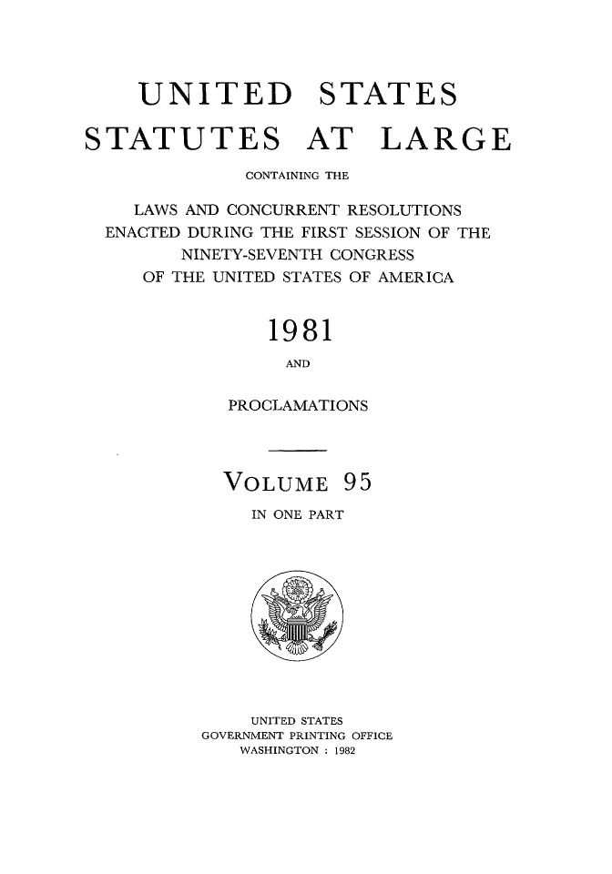 handle is hein.statute/sal095 and id is 1 raw text is: UNITED STATES
STATUTES AT LARGE
CONTAINING THE
LAWS AND CONCURRENT RESOLUTIONS
ENACTED DURING THE FIRST SESSION OF THE
NINETY-SEVENTH CONGRESS
OF THE UNITED STATES OF AMERICA
1981
AND
PROCLAMATIONS

VOLUME 95
IN ONE PART

UNITED STATES
GOVERNMENT PRINTING OFFICE
WASHINGTON : 1982


