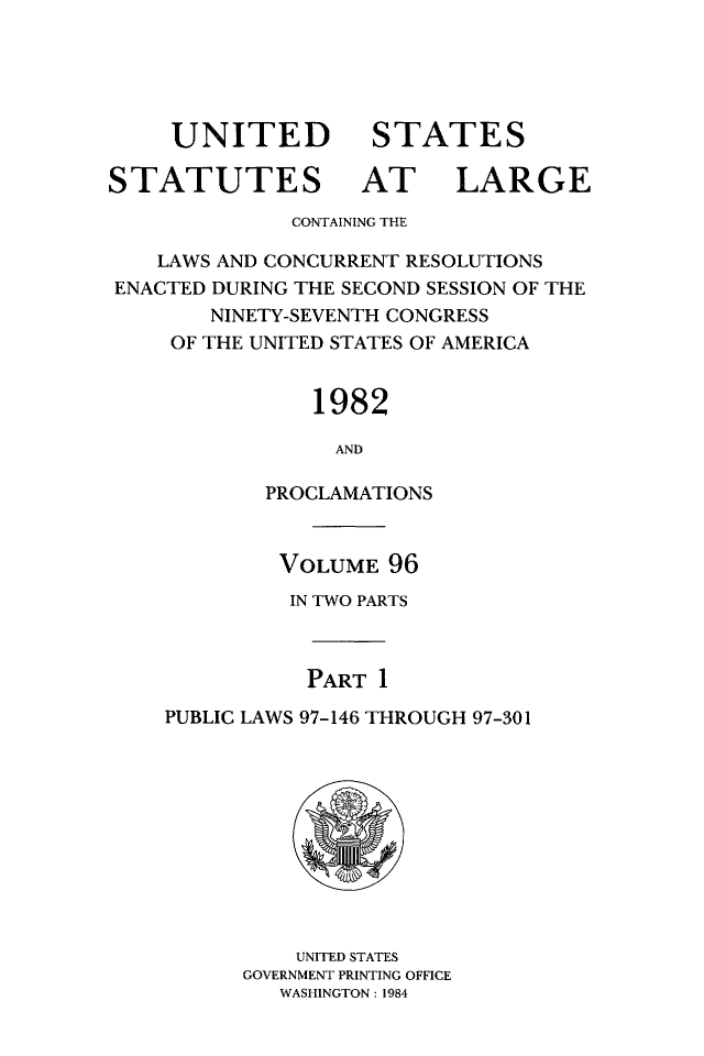 handle is hein.statute/sal096 and id is 1 raw text is: UNITED
STATUTES

STATES
AT LARGE

CONTAINING THE
LAWS AND CONCURRENT RESOLUTIONS
ENACTED DURING THE SECOND SESSION OF THE
NINETY-SEVENTH CONGRESS
OF THE UNITED STATES OF AMERICA
1982
AND
PROCLAMATIONS

VOLUME 96
IN TWO PARTS
PART 1
PUBLIC LAWS 97-146 THROUGH 97-301

UNITED STATES
GOVERNMENT PRINTING OFFICE
WASHINGTON : 1984


