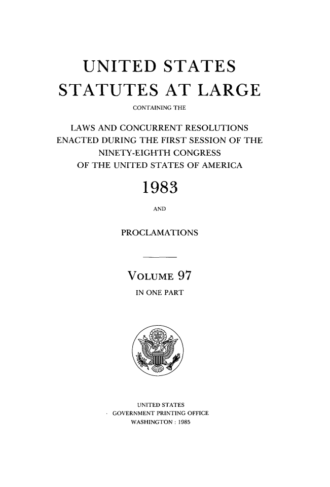 handle is hein.statute/sal097 and id is 1 raw text is: UNITED STATES
STATUTES AT LARGE
CONTAINING THE
LAWS AND CONCURRENT RESOLUTIONS
ENACTED DURING THE FIRST SESSION OF THE
NINETY-EIGHTH CONGRESS
OF THE UNITED STATES OF AMERICA
1983
AND
PROCLAMATIONS

VOLUME 97
IN ONE PART

UNITED STATES
GOVERNMENT PRINTING OFFICE
WASHINGTON : 1985


