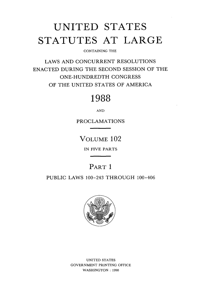 handle is hein.statute/sal102 and id is 1 raw text is: UNITED STATES
STATUTES AT LARGE
CONTAINING THE
LAWS AND CONCURRENT RESOLUTIONS
ENACTED DURING THE SECOND SESSION OF THE
ONE-HUNDREDTH CONGRESS
OF THE UNITED STATES OF AMERICA
1988
AND
PROCLAMATIONS
VOLUME 102
IN FIVE PARTS
PART 1
PUBLIC LAWS 100-243 THROUGH 100-406

UNITED STATES
GOVERNMENT PRINTING OFFICE
WASHINGTON : 1990


