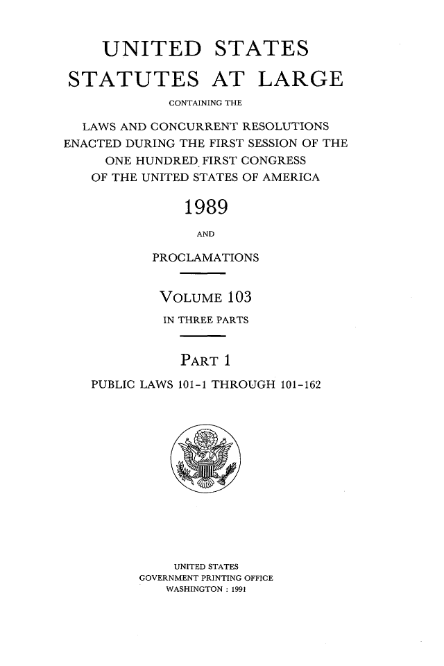 handle is hein.statute/sal103 and id is 1 raw text is: UNITED
STATUTES

STATES
AT LARGE

CONTAINING THE
LAWS AND CONCURRENT RESOLUTIONS
ENACTED DURING THE FIRST SESSION OF THE
ONE HUNDRED FIRST CONGRESS
OF THE UNITED STATES OF AMERICA
1989
AND
PROCLAMATIONS
VOLUME 103
IN THREE PARTS
PART 1
PUBLIC LAWS 101-1 THROUGH 101-162

UNITED STATES
GOVERNMENT PRINTING OFFICE
WASHINGTON : 1991


