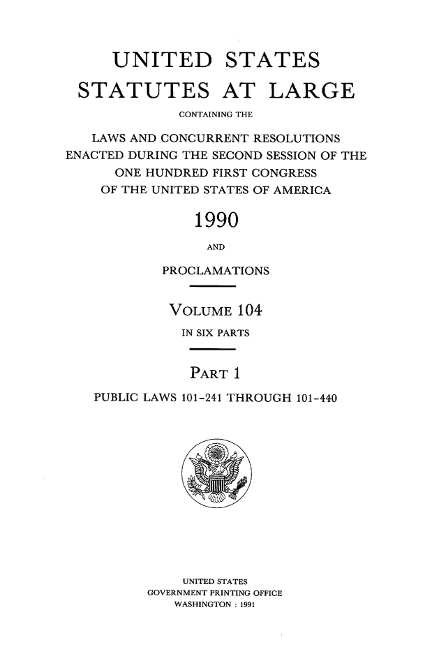 handle is hein.statute/sal104 and id is 1 raw text is: UNITED STATES
STATUTES AT LARGE
CONTAINING THE
LAWS AND CONCURRENT RESOLUTIONS
ENACTED DURING THE SECOND SESSION OF THE
ONE HUNDRED FIRST CONGRESS
OF THE UNITED STATES OF AMERICA
1990
AND
PROCLAMATIONS
VOLUME 104
IN SIX PARTS
PART 1
PUBLIC LAWS 101-241 THROUGH 101-440

UNITED STATES
GOVERNMENT PRINTING OFFICE
WASHINGTON : 1991


