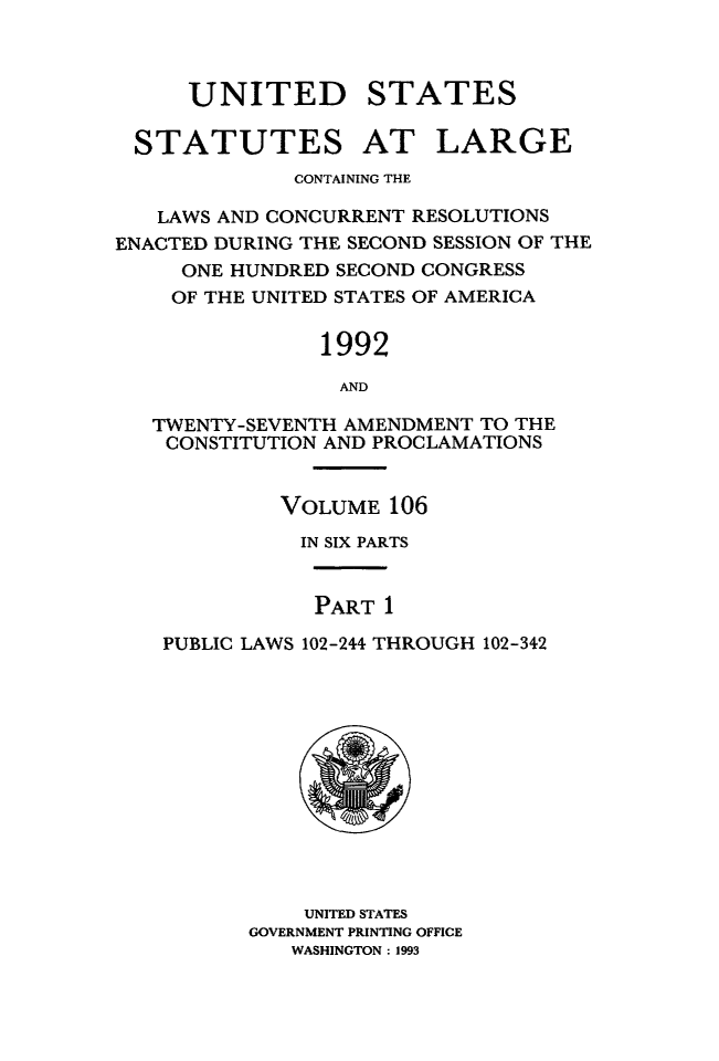 handle is hein.statute/sal106 and id is 1 raw text is: UNITED

STATES

STATUTES AT LARGE
CONTAINING THE
LAWS AND CONCURRENT RESOLUTIONS
ENACTED DURING THE SECOND SESSION OF THE
ONE HUNDRED SECOND CONGRESS
OF THE UNITED STATES OF AMERICA
1992
AND
TWENTY-SEVENTH AMENDMENT TO THE
CONSTITUTION AND PROCLAMATIONS
VOLUME 106
IN SIX PARTS
PART 1
PUBLIC LAWS 102-244 THROUGH 102-342

UNITED STATES
GOVERNMENT PRINTING OFFICE
WASHINGTON: 1993


