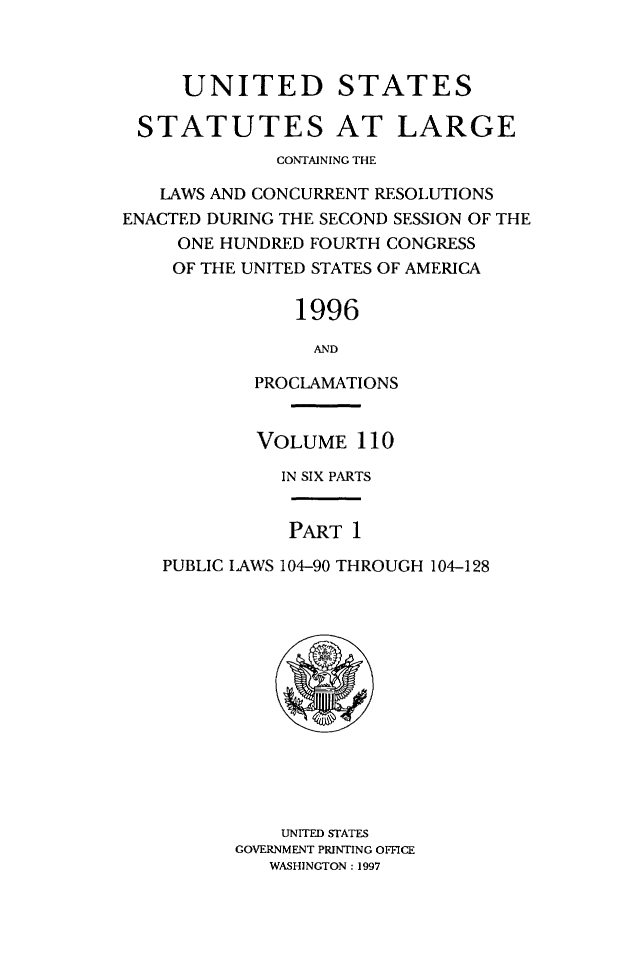 handle is hein.statute/sal110 and id is 1 raw text is: 



     UNITED STATES

 STATUTES AT LARGE
             CONTAINING THE

   LAWS AND CONCURRENT RESOLUTIONS
ENACTED DURING THE SECOND SESSION OF THE
     ONE HUNDRED FOURTH CONGRESS
     OF THE UNITED STATES OF AMERICA

               1996

                 AND

           PROCLAMATIONS


           VOLUME 110

              IN SIX PARTS


              PART 1

   PUBLIC LAWS 104-90 THROUGH 104-128


    UNITED STATES
GOVERNMENT PRINTING OFFICE
   WASHINGTON : 1997


