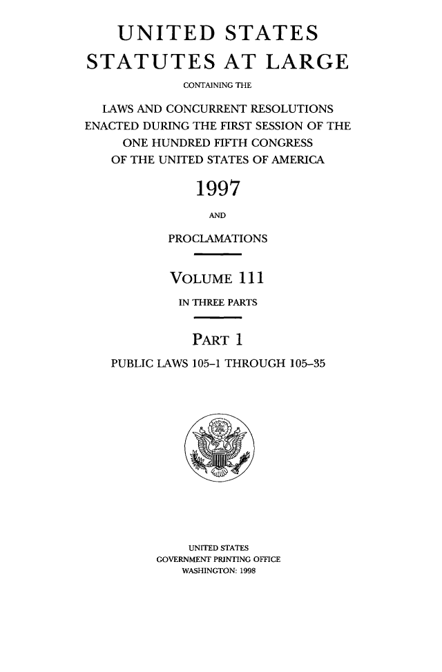 handle is hein.statute/sal111 and id is 1 raw text is: UNITED STATES
STATUTES AT LARGE
CONTAINING THE
LAWS AND CONCURRENT RESOLUTIONS
ENACTED DURING THE FIRST SESSION OF THE
ONE HUNDRED FIFTH CONGRESS
OF THE UNITED STATES OF AMERICA
1997
AND
PROCLAMATIONS
VOLUME 111
IN THREE PARTS
PART 1
PUBLIC LAWS 105-1 THROUGH 105-35

UNITED STATES
GOVERNMENT PRINTING OFFICE
WASHINGTON: 1998


