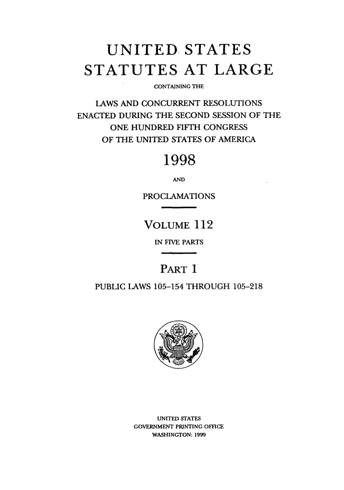handle is hein.statute/sal112 and id is 1 raw text is: UNITED. STATES
STATUTES AT LARGE
CONTAINING THE
LAWS AND CONCURRENT RESOLUTIONS
ENACTED DURING THE SECOND SESSION OF THE
ONE HUNDRED FIFTH CONGRESS
OF THE UNITED STATES OF AMERICA
1998
AND
PROCLAMATIONS
VOLUME 112
IN FIVE PARTS
PART 1
PUBLIC LAWS 105-154 THROUGH 105-218

UNITED STATES
GOVERNMENT PRINTING OFFICE
WASHINGTON: 1999


