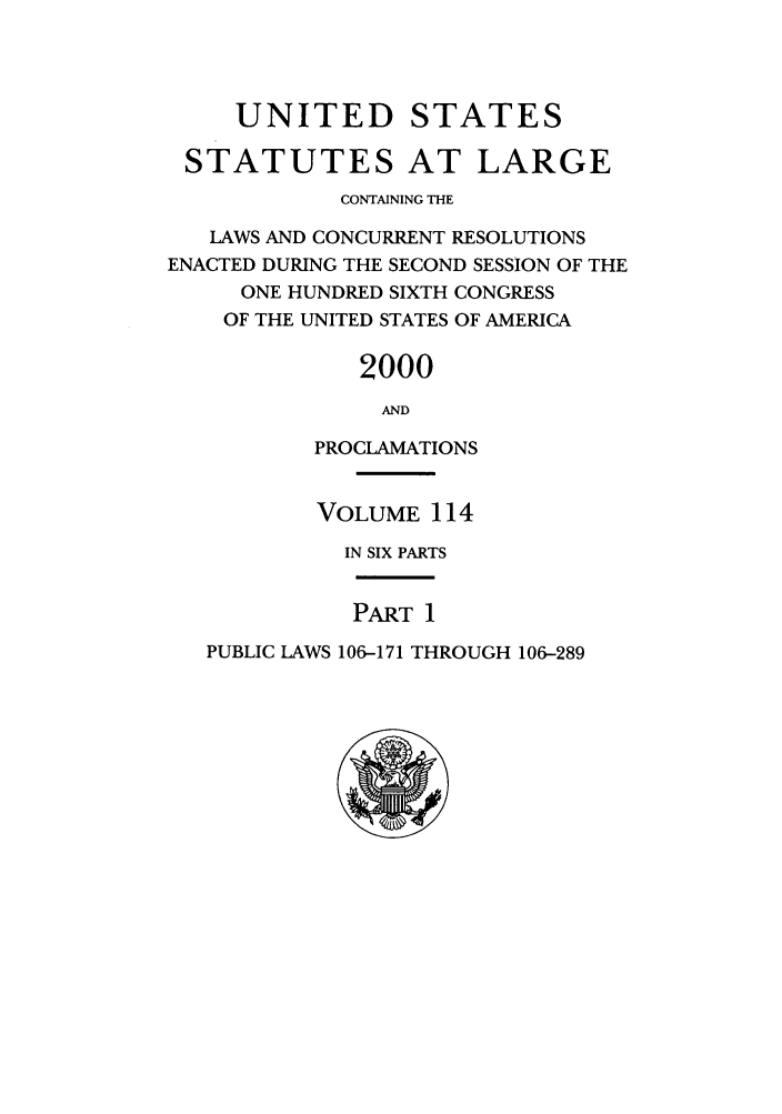 handle is hein.statute/sal114 and id is 1 raw text is: UNITED STATES
STATUTES AT LARGE
CONTAINING THE
LAWS AND CONCURRENT RESOLUTIONS
ENACTED DURING THE SECOND SESSION OF THE
ONE HUNDRED SIXTH CONGRESS
OF THE UNITED STATES OF AMERICA
2000
AND
PROCLAMATIONS

VOLUME 114
IN SIX PARTS

PART 1

PUBLIC LAWS 106-171 THROUGH 106-289


