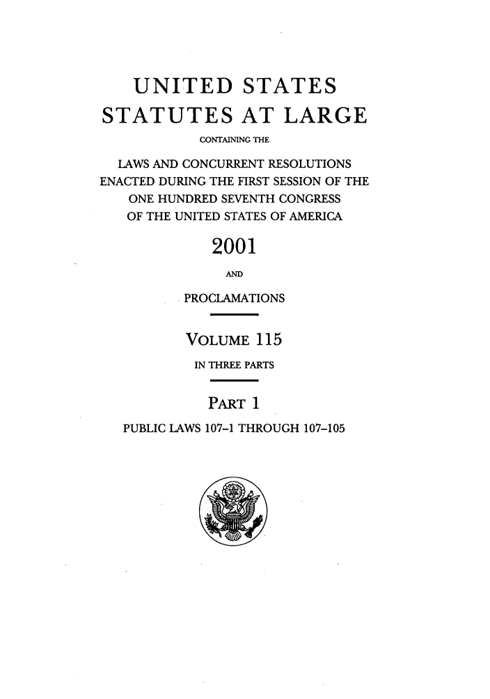handle is hein.statute/sal115 and id is 1 raw text is: UNITED

STATES

STATUTES AT LARGE
CONTAINING THE
LAWS AND CONCURRENT RESOLUTIONS
ENACTED DURING THE FIRST SESSION OF THE
ONE HUNDRED SEVENTH CONGRESS
OF THE UNITED STATES OF AMERICA
2001
AND
PROCLAMATIONS

VOLUME 115
IN THREE PARTS

PART 1

PUBLIC LAWS 107-1 THROUGH 107-105


