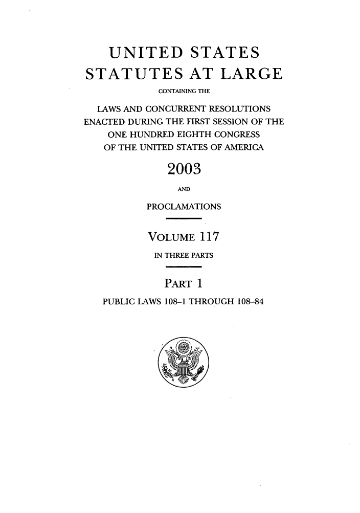 handle is hein.statute/sal117 and id is 1 raw text is: UNITED STATES
STATUTES AT LARGE
CONTAINING THE
LAWS AND CONCURRENT RESOLUTIONS
ENACTED DURING THE FIRST SESSION OF THE
ONE HUNDRED EIGHTH CONGRESS
OF THE UNITED STATES OF AMERICA
2003
AND
PROCLAMATIONS

VOLUME 117
IN THREE PARTS

PART 1

PUBLIC LAWS 108-1 THROUGH 108-84


