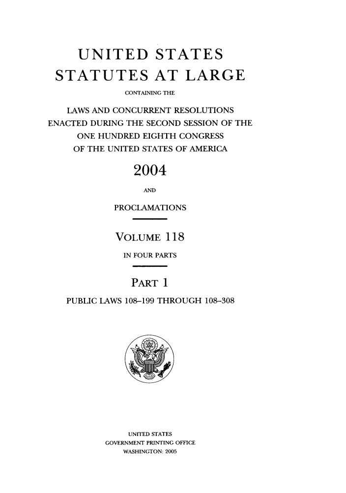 handle is hein.statute/sal118 and id is 1 raw text is: UNITED STATES
STATUTES AT LARGE
CONTAINING THE
LAWS AND CONCURRENT RESOLUTIONS
ENACTED DURING THE SECOND SESSION OF THE
ONE HUNDRED EIGHTH CONGRESS
OF THE UNITED STATES OF AMERICA
2004
AND
PROCLAMATIONS
VOLUME 118
IN FOUR PARTS
PART 1
PUBLIC LAWS 108-199 THROUGH 108-308

UNITED STATES
GOVERNMENT PRINTING OFFICE
WASHINGTON: 2005


