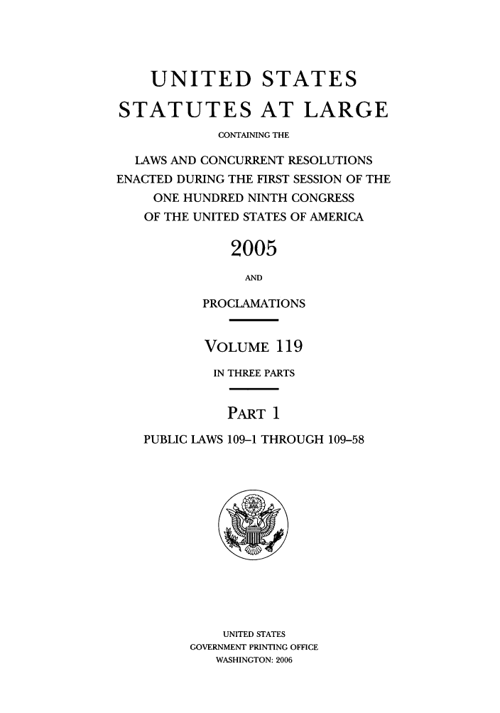 handle is hein.statute/sal119 and id is 1 raw text is: UNITED STATES
STATUTES AT LARGE
CONTAINING THE
LAWS AND CONCURRENT RESOLUTIONS
ENACTED DURING THE FIRST SESSION OF THE
ONE HUNDRED NINTH CONGRESS
OF THE UNITED STATES OF AMERICA
2005
AND
PROCLAMATIONS
VOLUME 119
IN THREE PARTS
PART 1
PUBLIC LAWS 109-1 THROUGH 109-58

UNITED STATES
GOVERNMENT PRINTING OFFICE
WASHINGTON: 2006


