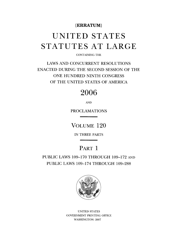 handle is hein.statute/sal120 and id is 1 raw text is: [ERRATUM]
UNITED STATES
STATUTES AT LARGE
CONTAINING THE
LAWS AND CONCURRENT RESOLUTIONS
ENACTED DURING THE SECOND SESSION OF THE
ONE HUNDRED NINTH CONGRESS
OF THE UNITED STATES OF AMERICA
2006
AND
PROCLAMATIONS
VOLUME 120
IN THREE PARTS
PART 1
PUBLIC LAWS 109-170 THROUGH 109-172 AND
PUBLIC LAWS 109-174 THROUGH 109-288
UNITED STATES
GOVERNMENT PRINTING OFFICE
WASHINGTON: 2007


