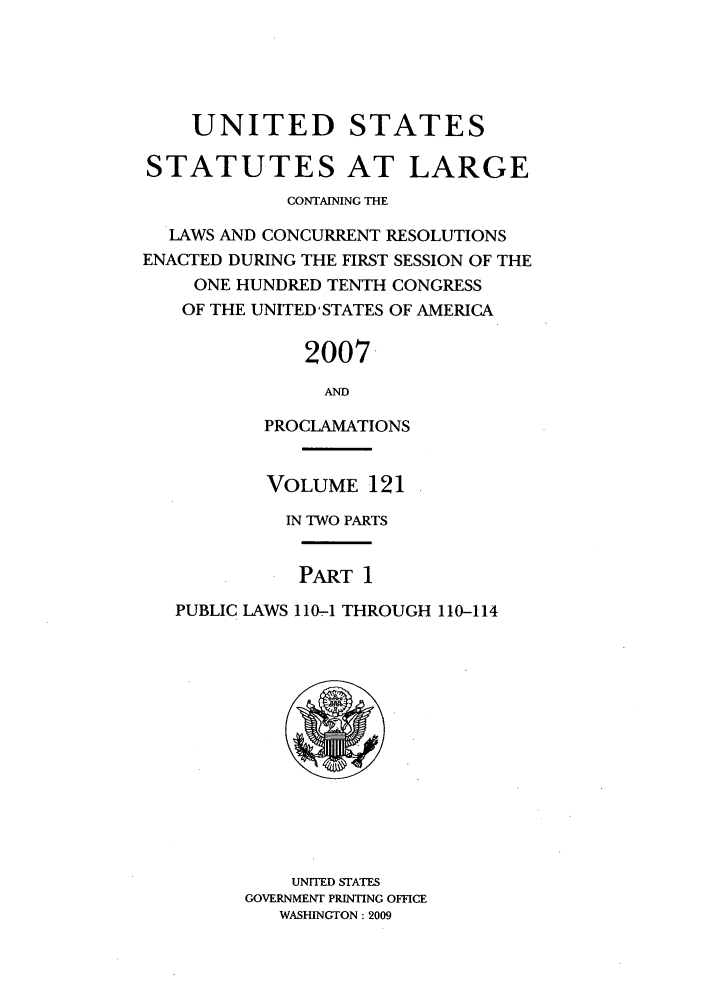 handle is hein.statute/sal121 and id is 1 raw text is: UNITED STATES
STATUTES AT LARGE
CONTAINING THE
LAWS AND CONCURRENT RESOLUTIONS
ENACTED DURING THE FIRST SESSION OF THE
ONE HUNDRED TENTH CONGRESS
OF THE UNITED'STATES OF AMERICA
2007-
AND
PROCLAMATIONS
VOLUME 121
IN TWO PARTS
PART 1
PUBLIC LAWS 110-1 THROUGH 110-114

UNITED STATES
GOVERNMENT PRINTING OFFICE
WASHINGTON: 2009



