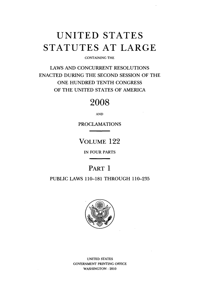 handle is hein.statute/sal122 and id is 1 raw text is: UNITED STATES
STATUTES AT LARGE
CONTAINING THE
LAWS AND CONCURRENT RESOLUTIONS
ENACTED DURING THE SECOND SESSION OF THE
ONE HUNDRED TENTH CONGRESS
OF THE UNITED STATES OF AMERICA
2008
AND
PROCLAMATIONS
VOLUME 122
IN FOUR PARTS
PART 1
PUBLIC LAWS 110-181 THROUGH 110-235

UNITED STATES
GOVERNMENT PRINTING OFFICE
WASHINGTON: 2010


