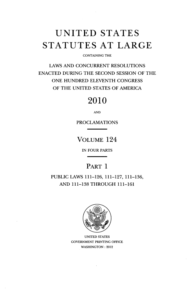 handle is hein.statute/sal124 and id is 1 raw text is: UNITED STATES
STATUTES AT LARGE
CONTAINING THE
LAWS AND CONCURRENT RESOLUTIONS
ENACTED DURING THE SECOND SESSION OF THE
ONE HUNDRED ELEVENTH CONGRESS
OF THE UNITED STATES OF AMERICA
2010
AND
PROCLAMATIONS

VOLUME 124
IN FOUR PARTS
PART 1
PUBLIC LAWS 111-126, 111-127, 111-136,
AND 111-138 THROUGH 111-161

UNITED STATES
GOVERNMENT PRINTING OFFICE
WASHINGTON: 2012


