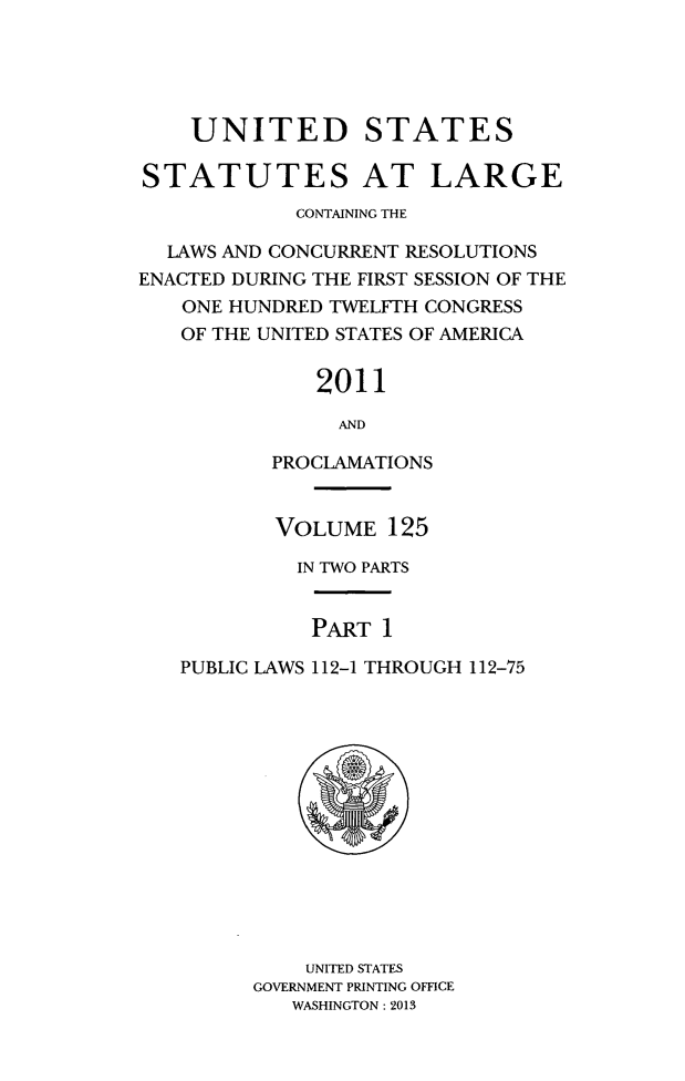 handle is hein.statute/sal125 and id is 1 raw text is: UNITED STATES
STATUTES AT LARGE
CONTAINING THE
LAWS AND CONCURRENT RESOLUTIONS
ENACTED DURING THE FIRST SESSION OF THE
ONE HUNDRED TWELFTH CONGRESS
OF THE UNITED STATES OF AMERICA
2011
AND
PROCLAMATIONS
VOLUME 125
IN TWO PARTS
PART 1
PUBLIC LAWS 112-1 THROUGH 112-75

UNITED STATES
GOVERNMENT PRINTING OFFICE
WASHINGTON: 2013



