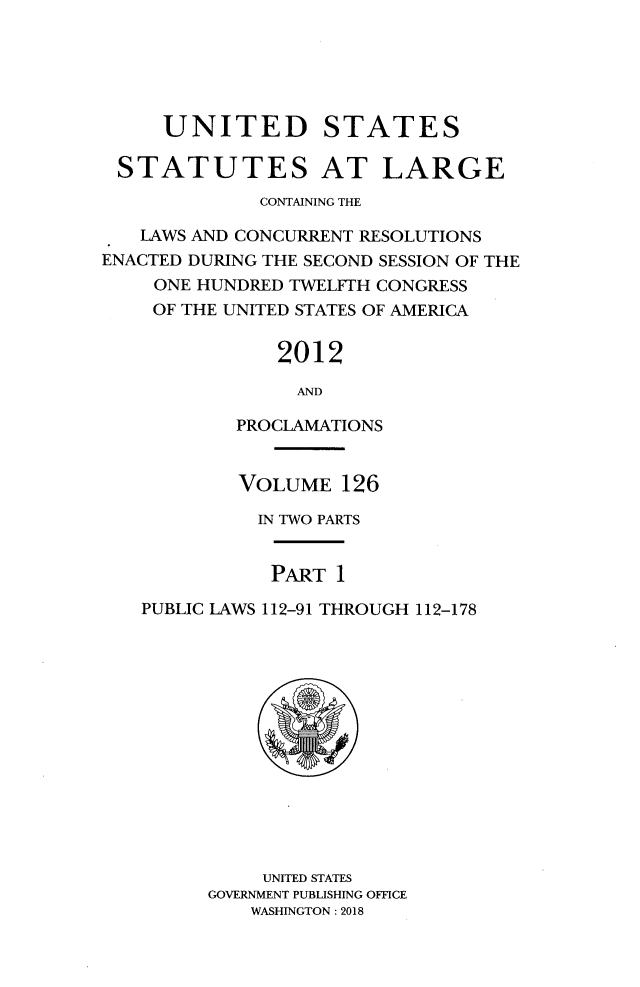 handle is hein.statute/sal126 and id is 1 raw text is: 





     UNITED STATES

 STATUTES AT LARGE
             CONTAINING THE

   LAWS AND CONCURRENT RESOLUTIONS
ENACTED DURING THE SECOND SESSION OF THE
    ONE HUNDRED TWELFTH CONGRESS
    OF THE UNITED STATES OF AMERICA


               2012

                 ANT)

           PROCLAMATIONS


           VOLUME   126

             IN TWO PARTS


             PART   1

   PUBLIC LAWS 112-91 THROUGH 112-178














              UNITED STATES
         GOVERNMENT PUBLISHING OFFICE
             WASHINGTON: 2018


