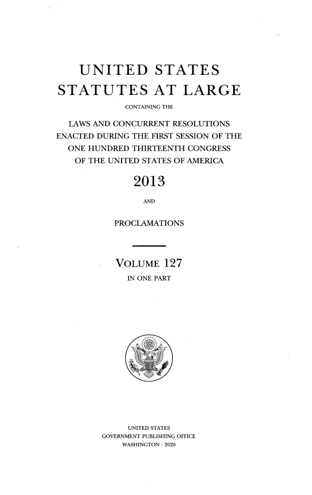 handle is hein.statute/sal127 and id is 1 raw text is: UNITED STATES
STATUTES AT LARGE
CONTAINING THE
LAWS AND CONCURRENT RESOLUTIONS
ENACTED DURING THE FIRST SESSION OF THE
ONE HUNDRED THIRTEENTH CONGRESS
OF THE UNITED STATES OF AMERICA
2013
AND
PROCLAMATIONS

VOLUME 127
IN ONE PART
UNITED STATES
GOVERNMENT PUBLISHING OFFICE
WASHINGTON : 2020


