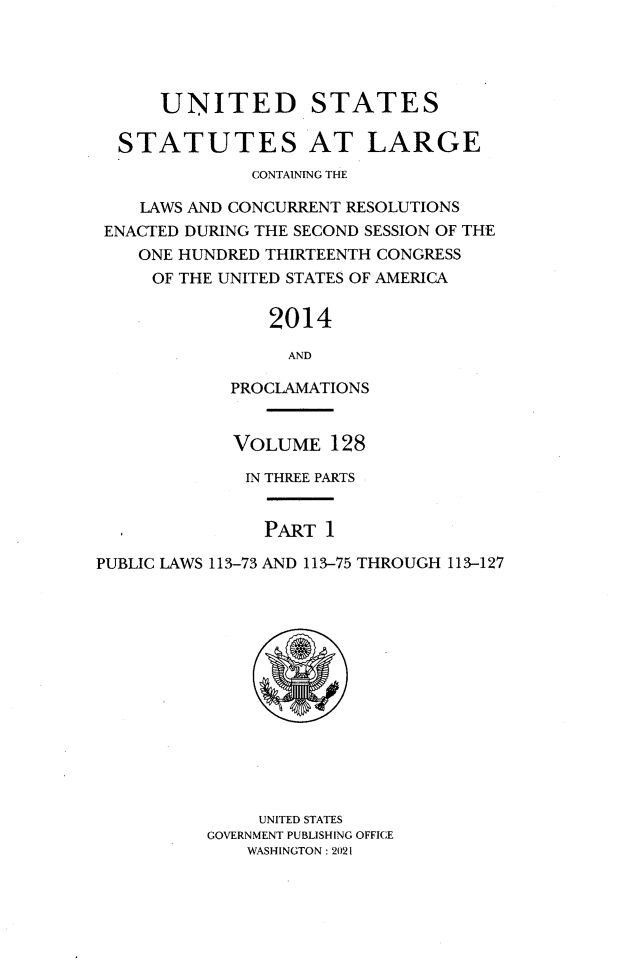 handle is hein.statute/sal128 and id is 1 raw text is: UNITED STATES
STATUTES AT LARGE
CONTAINING THE
LAWS AND CONCURRENT RESOLUTIONS
ENACTED DURING THE SECOND SESSION OF THE
ONE HUNDRED THIRTEENTH CONGRESS
OF THE UNITED STATES OF AMERICA
2014
AND
PROCLAMATIONS
VOLUME 128
IN THREE PARTS
PART 1
PUBLIC LAWS 113-73 AND 113-75 THROUGH 113-127
UNITED STATES
GOVERNMENT PUBLISHING OFFICE
WASHINGTON : 2021



