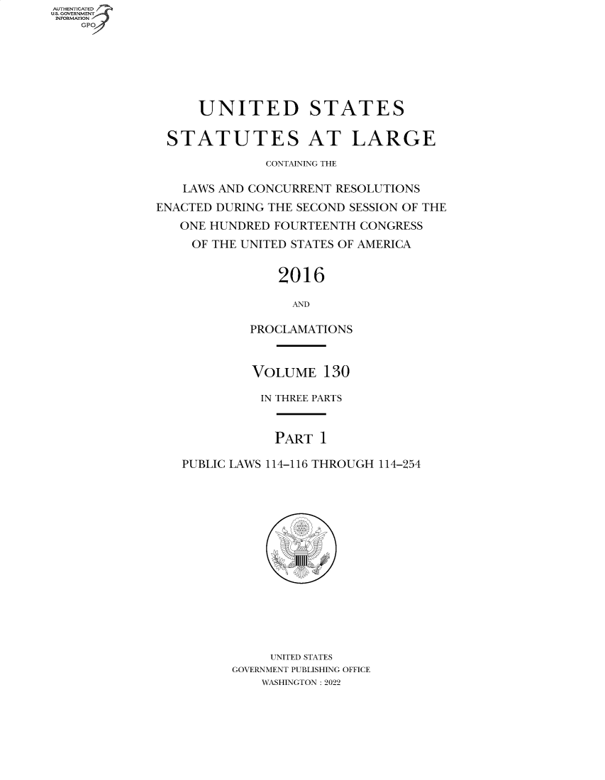 handle is hein.statute/sal130 and id is 1 raw text is: AUTHENTICATED
U.S. GOVERNMENT
INFORMATION
GPO4

UNITED STATES
STATUTES AT LARGE
CONTAINING THE
LAWS AND CONCURRENT RESOLUTIONS
ENACTED DURING THE SECOND SESSION OF THE
ONE HUNDRED FOURTEENTH CONGRESS
OF THE UNITED STATES OF AMERICA
2016
AND
PROCLAMATIONS
VOLUME 130
IN THREE PARTS
PART 1
PUBLIC LAWS 114-116 THROUGH 114-254
UNITED STATES
GOVERNMENT PUBLISHING OFFICE
WASHINGTON : 2022



