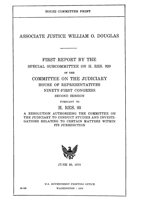 handle is hein.supcourt/ajwiodf0001 and id is 1 raw text is: HOUSE COMMITTEE PRINT

ASSOCIATE JUSTICE WILLIAM 0. DOUGLAS
FIRST REPORT BY THE
SPECIAL 'SUBCOMMITTEE ON H. RES. 920
OF THE
COMMITTEE ON THE JUDICIARY
HOUSE OF REPRESENTATIVES
NINETY-FIRST CONGRESS
SECOND SESSION
PURSUANT TO
H. RES. 93
A RESOLUTION AUTHORIZING THE COMMITTEE ON
THE JUDICIARY TO CONDUCT STUDIES AND INVESTI-
GATIONS RELATING TO CERTAIN MATTERS WITHIN
ITS JURISDICTION

JUNE 20, 1970
U.S. GOVERNMENT PRINTING OFFICE
WASHINGTON : 1970

46-539


