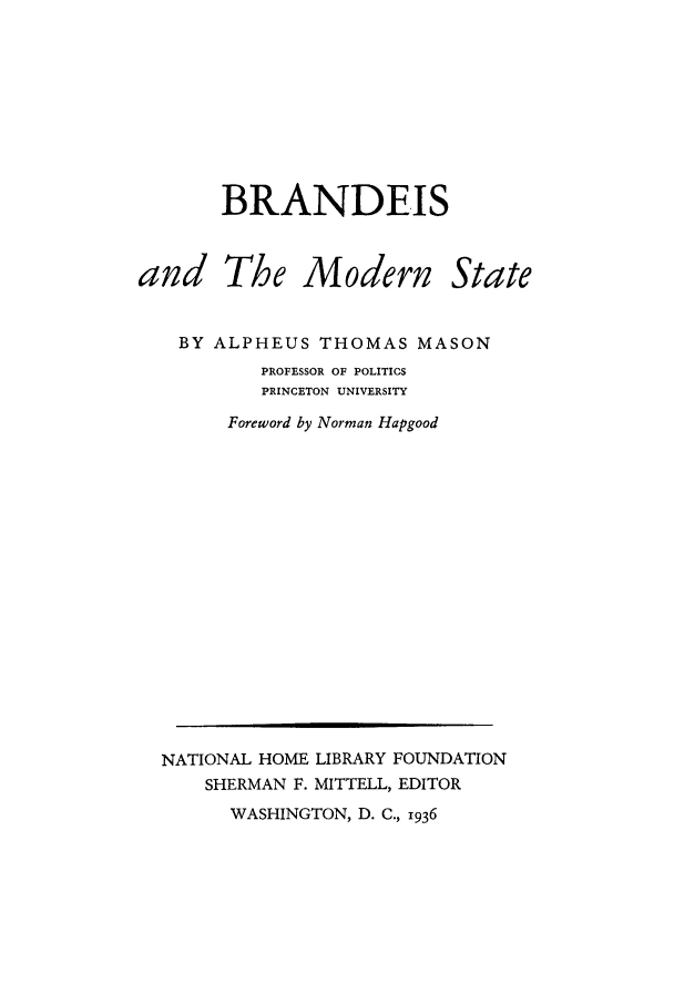 handle is hein.supcourt/bramsta0001 and id is 1 raw text is: BRANDEIS

and The Modern

State

BY ALPHEUS THOMAS MASON
PROFESSOR OF POLITICS
PRINCETON UNIVERSITY
Foreword by Norman Hapgood

WASHINGTON, D. C., 1936

NATIONAL HOME LIBRARY FOUNDATION
SHERMAN F. MITTELL, EDITOR


