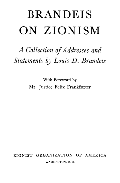 handle is hein.supcourt/brnzion0001 and id is 1 raw text is: 
    BRANDEIS

  ON ZIONISM

  A Collection of Addresses and
Statements by Louis D. Brandeis

         With Foreword by
     Mr. Justice Felix Frankfurter









ZIONIST ORGANIZATION OF AMERICA


WASHINGTON, D. C.


