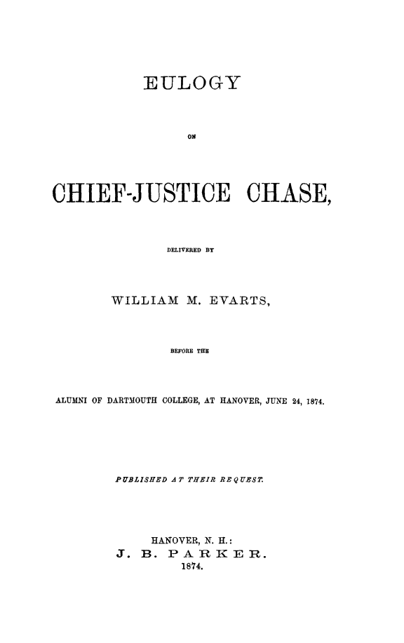 handle is hein.supcourt/eulchieju0001 and id is 1 raw text is: EULOGY
ON
CHIEF-JUSTICE CHASE,
DELIVERED BY

WILLIAM M. EVARTS,
BEFORE TH
ALUMNI OF DARTMOUTH COLLEGE, AT HANOVER, JUNE 24, 1874.

P UBLISHED A T THEIR REQUEST.
HANOVER, N. H.:
J. B. PARKER.
1874.


