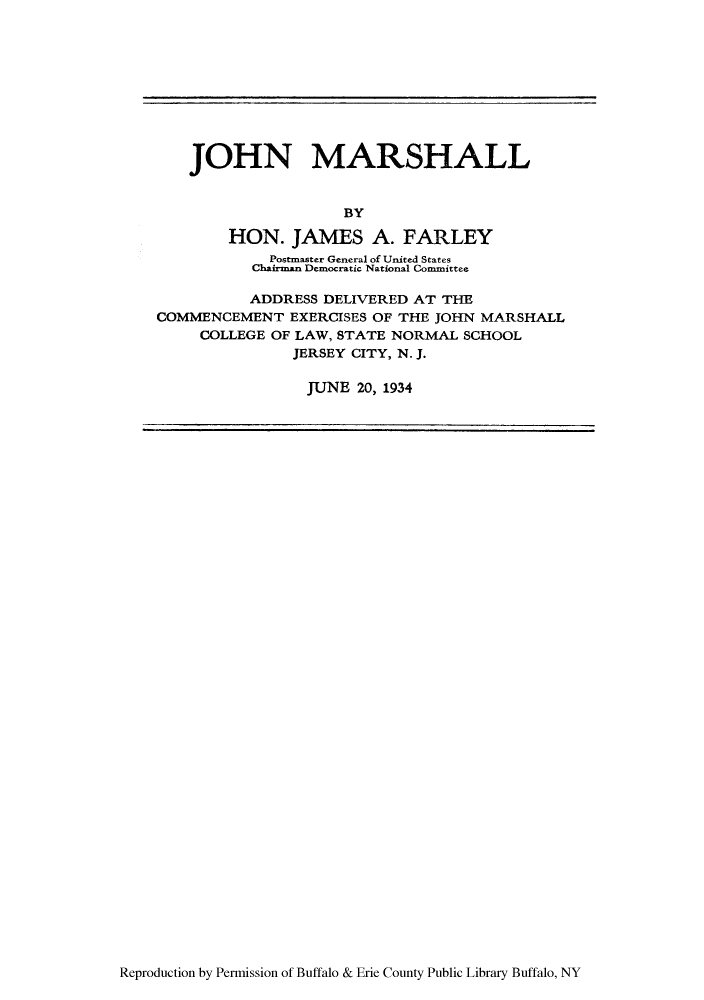 handle is hein.supcourt/jhnmsal0001 and id is 1 raw text is: JOHN MARSHALL
BY
HON. JAMES A. FARLEY
Postmaster General of United States
Chairman Democratic National Committee
ADDRESS DELIVERED AT THE
COMMENCEMENT EXERCISES OF THE JOHN MARSHALL
COLLEGE OF LAW, STATE NORMAL SCHOOL
JERSEY CITY, N. J.
JUNE 20, 1934

Reproduction by Permission of Buffalo & Erie County Public Library Buffalo, NY


