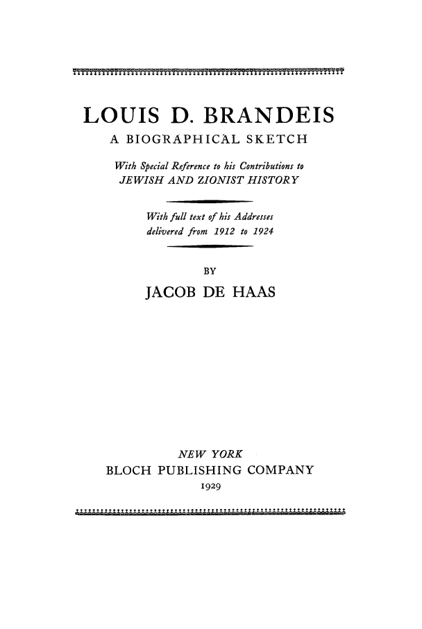 handle is hein.supcourt/lbbske0001 and id is 1 raw text is: LOUIS D. BRANDEIS
A BIOGRAPHICAL SKETCH
With Special Reference to his Contributions to
JEWISH AND ZIONIST HISTORY
With full text of his Addresses
delivered from 1912 to 1924
BY
JACOB DE HAAS
NEW YORK
BLOCH PUBLISHING COMPANY
1929


