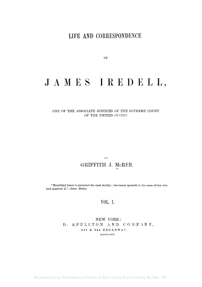 handle is hein.supcourt/lciredel0001 and id is 1 raw text is: LIFE AND CORRESPONDENCE
OF

JAMES

IREDELL,

ONE OF THE ASSOCIATE JUSTICES OF THE SUPREME COURT
OF THE UNITED STATES.
G  J
GRIIFFITH J. MCREE.

Hereditary honor is accounted the most worthy but reason speaketh in the cause of him who
hath acquired it.-Deant Bolton.
VOL. 1.
NEW YORK:
D. APPLETON AND COMPANY,
346 & 848 BROADWAY.
.DCCC.LVIf.


