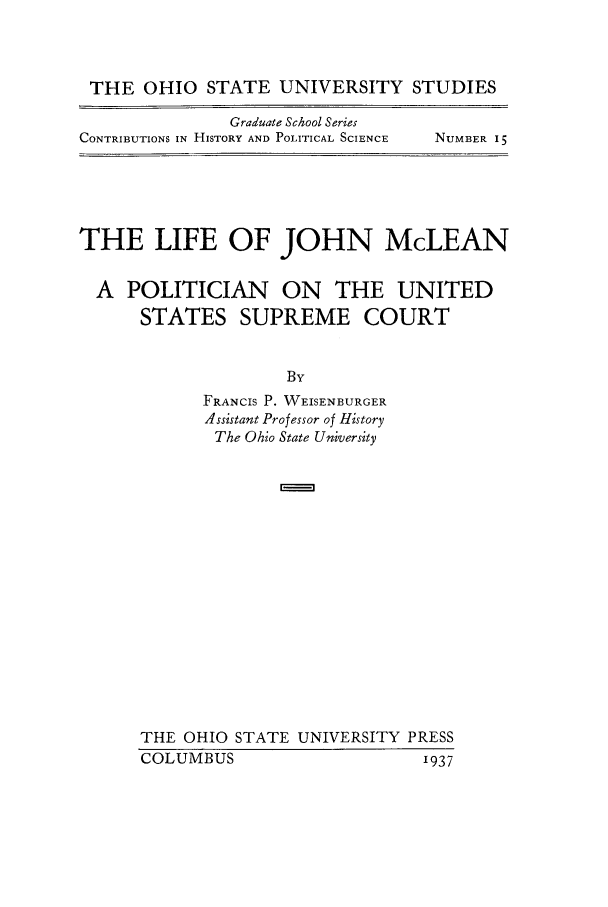 handle is hein.supcourt/lijmcpu0001 and id is 1 raw text is: THE OHIO STATE UNIVERSITY STUDIES

Graduate School Series
CONTRIBUTIONS IN HISTORY AND POLITICAL SCIENCE

NUMBER 15

THE LIFE OF JOHN McLEAN
A POLITICIAN    ON THE UNITED
STATES SUPREME COURT
By
FRANCIS P. WEISENBURGER
Assistant Professor of History
The Ohio State University
THE OHIO STATE UNIVERSITY PRESS
COLUMBUS                 1937


