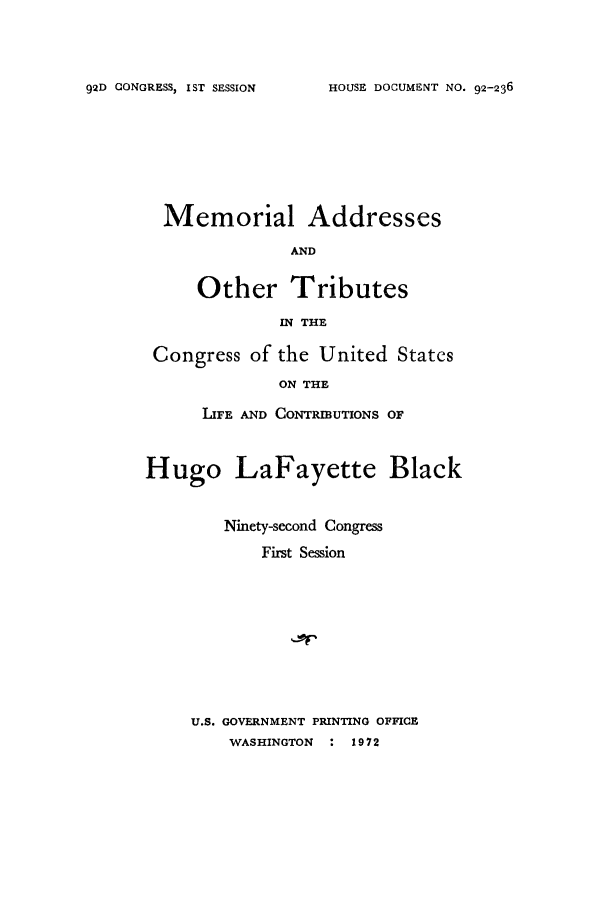 handle is hein.supcourt/maothric0001 and id is 1 raw text is: HOUSE DOCUMENT NO. 92-236

Memorial

Addresses

AND

Other Tributes
IN THE
Congress of the United States
ON THE
LIFE AND CONTRMUTONS OF
Hugo LaFayette Black
Ninety-second Congress
First Session
U.S. GOVERNMENT PRINTING OFFICE
WASHINGTON : 1972

92D CONGRESS, IST SESSION


